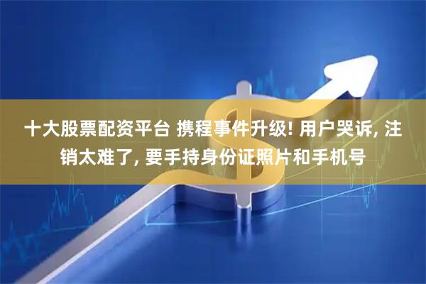十大股票配资平台 携程事件升级! 用户哭诉, 注销太难了, 要手持身份证照片和手机号