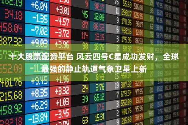十大股票配资平台 风云四号C星成功发射，全球最强的静止轨道气象卫星上新