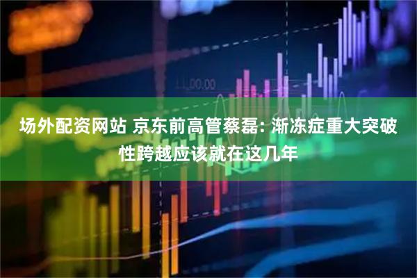 场外配资网站 京东前高管蔡磊: 渐冻症重大突破性跨越应该就在这几年