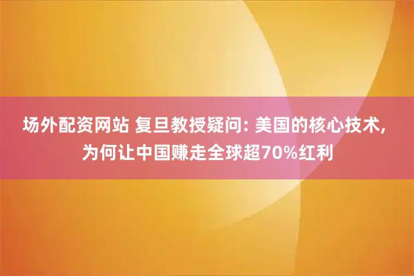 场外配资网站 复旦教授疑问: 美国的核心技术, 为何让中国赚走全球超70%红利