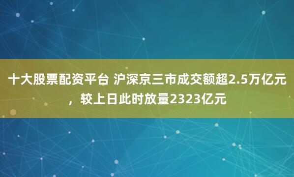 十大股票配资平台 沪深京三市成交额超2.5万亿元，较上日此时放量2323亿元