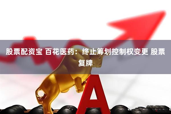 股票配资宝 百花医药：终止筹划控制权变更 股票复牌