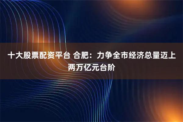十大股票配资平台 合肥：力争全市经济总量迈上两万亿元台阶