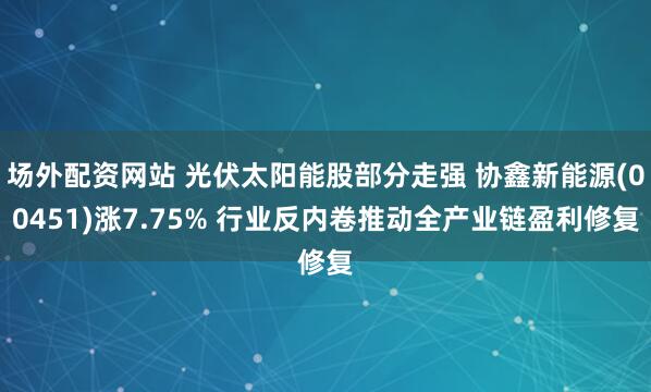 场外配资网站 光伏太阳能股部分走强 协鑫新能源(00451)涨7.75% 行业反内卷推动全产业链盈利修复