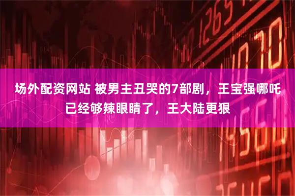 场外配资网站 被男主丑哭的7部剧，王宝强哪吒已经够辣眼睛了，王大陆更狠