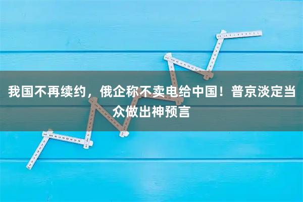 我国不再续约，俄企称不卖电给中国！普京淡定当众做出神预言
