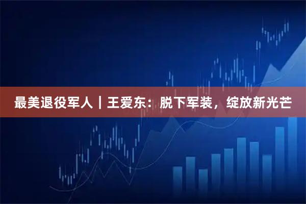 最美退役军人｜王爱东：脱下军装，绽放新光芒