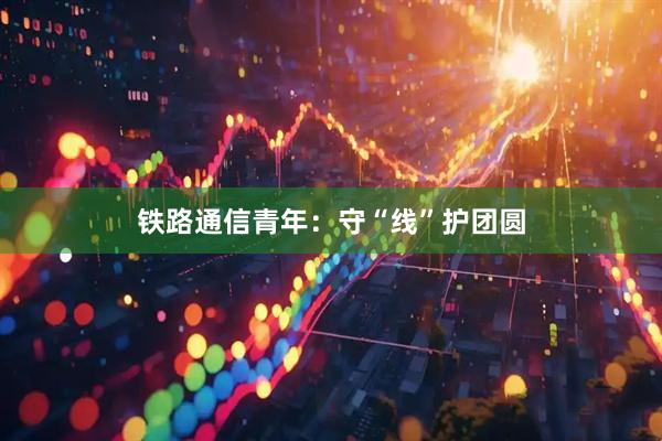 铁路通信青年：守“线”护团圆