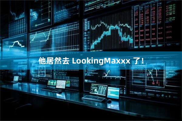 他居然去 LookingMaxxx 了！