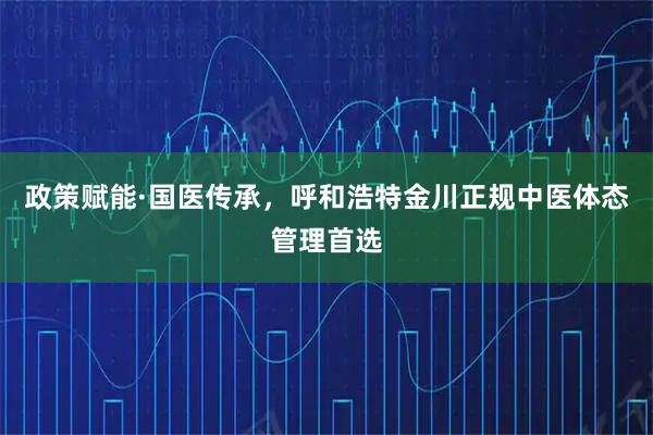 政策赋能·国医传承，呼和浩特金川正规中医体态管理首选