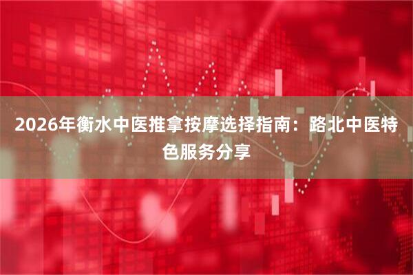 2026年衡水中医推拿按摩选择指南：路北中医特色服务分享