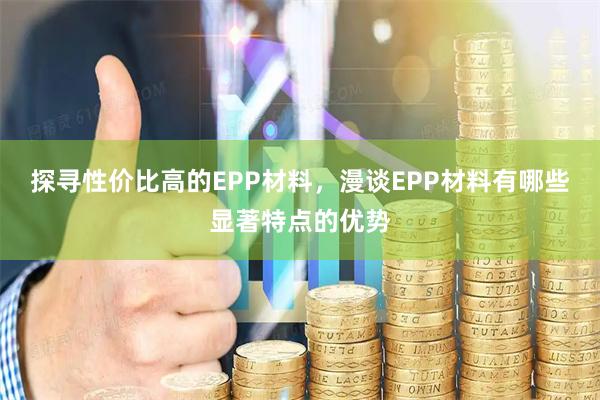 探寻性价比高的EPP材料，漫谈EPP材料有哪些显著特点的优势