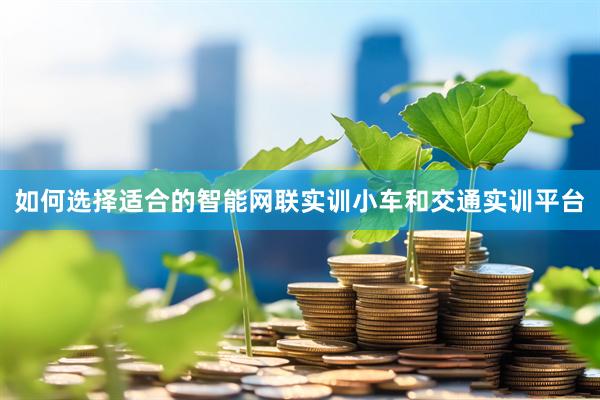 如何选择适合的智能网联实训小车和交通实训平台