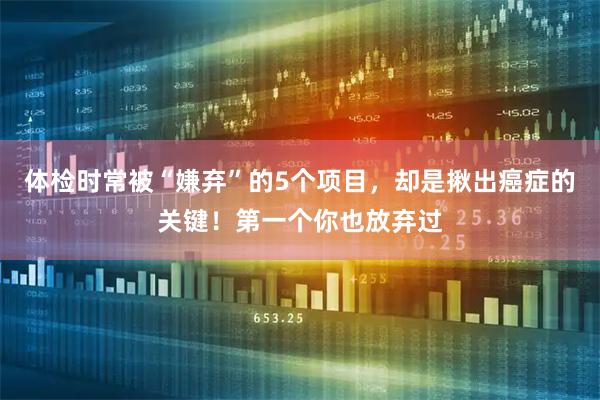体检时常被“嫌弃”的5个项目，却是揪出癌症的关键！第一个你也放弃过