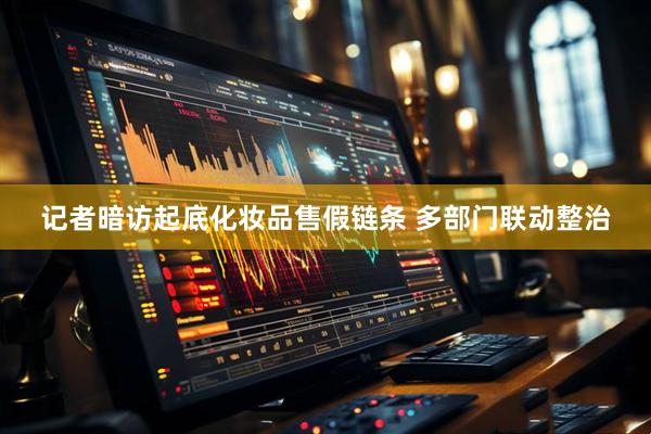 记者暗访起底化妆品售假链条 多部门联动整治