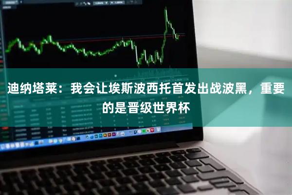 迪纳塔莱：我会让埃斯波西托首发出战波黑，重要的是晋级世界杯