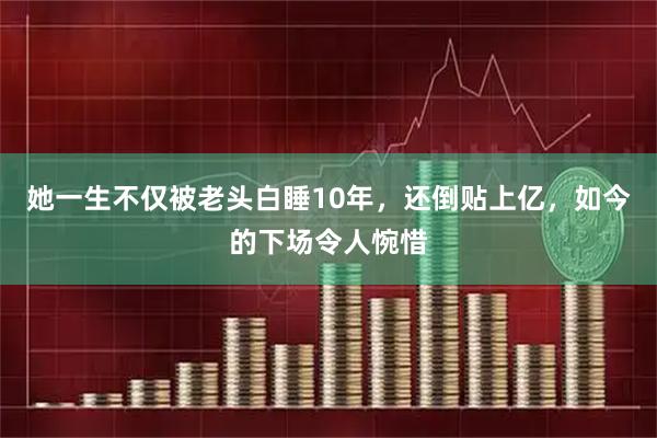 她一生不仅被老头白睡10年，还倒贴上亿，如今的下场令人惋惜