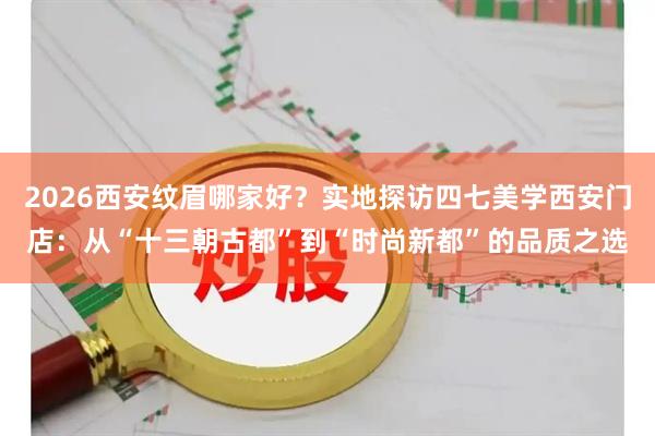 2026西安纹眉哪家好？实地探访四七美学西安门店：从“十三朝古都”到“时尚新都”的品质之选