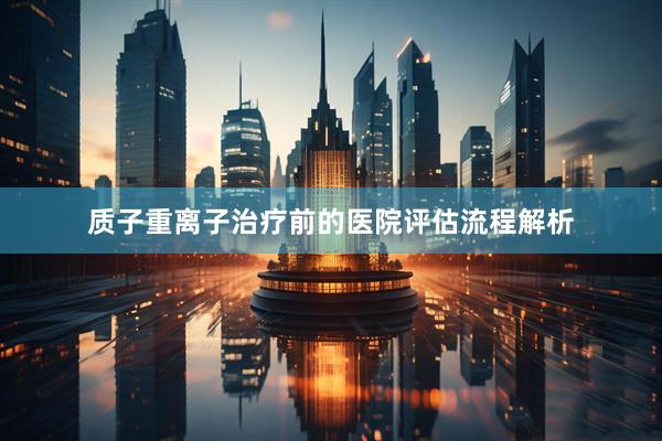质子重离子治疗前的医院评估流程解析