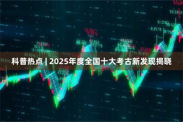 科普热点 | 2025年度全国十大考古新发现揭晓