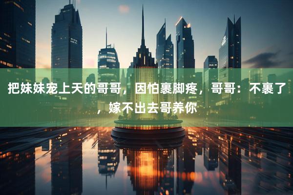 把妹妹宠上天的哥哥，因怕裹脚疼，哥哥：不裹了，嫁不出去哥养你