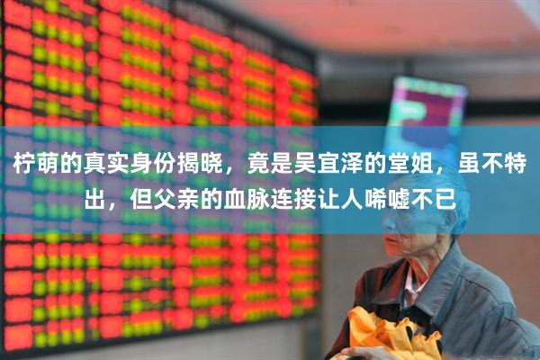 柠萌的真实身份揭晓，竟是吴宜泽的堂姐，虽不特出，但父亲的血脉连接让人唏嘘不已