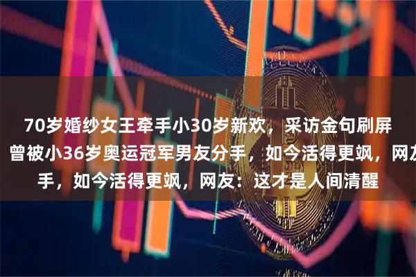 70岁婚纱女王牵手小30岁新欢，采访金句刷屏：不图我钱图我老？曾被小36岁奥运冠军男友分手，如今活得更飒，网友：这才是人间清醒