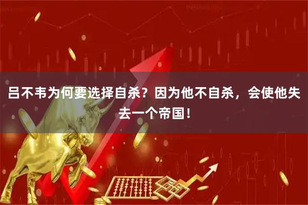 吕不韦为何要选择自杀？因为他不自杀，会使他失去一个帝国！