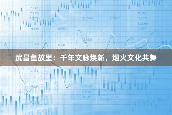 武昌鱼故里：千年文脉焕新，烟火文化共舞