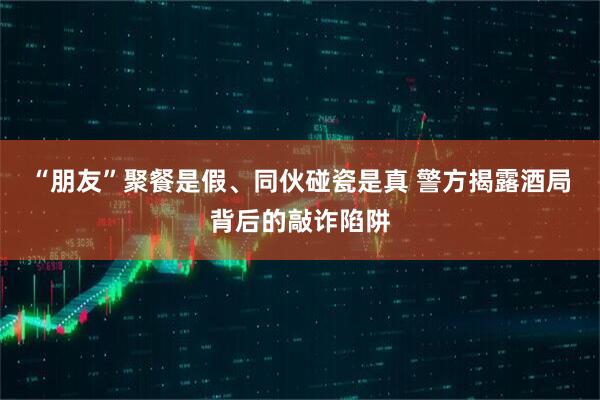“朋友”聚餐是假、同伙碰瓷是真 警方揭露酒局背后的敲诈陷阱