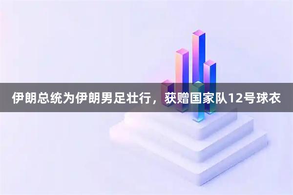 伊朗总统为伊朗男足壮行，获赠国家队12号球衣