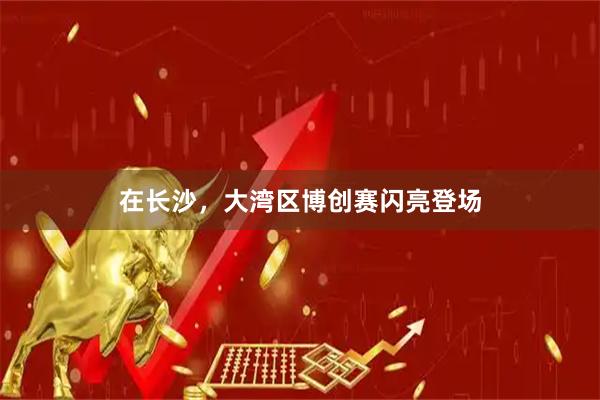 在长沙，大湾区博创赛闪亮登场