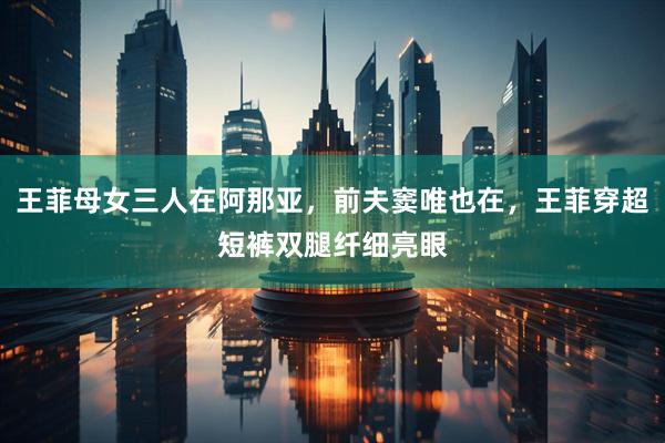 王菲母女三人在阿那亚，前夫窦唯也在，王菲穿超短裤双腿纤细亮眼