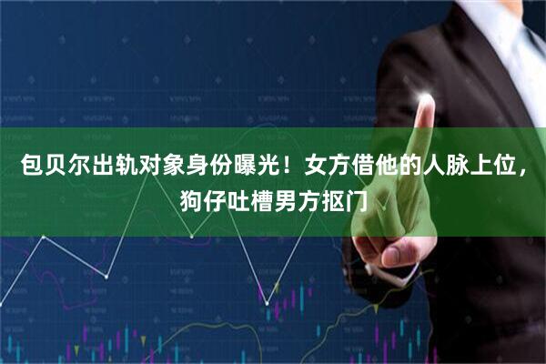 包贝尔出轨对象身份曝光！女方借他的人脉上位，狗仔吐槽男方抠门