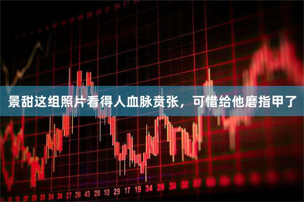景甜这组照片看得人血脉贲张，可惜给他磨指甲了